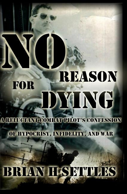 No Reason for Dying: A Reluctant Combat Pilot's Confession of Hypocrisy, Infidelity and War by Settles, Brian H.
