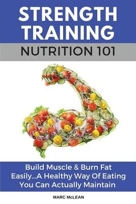 Strength Training Nutrition 101: Build Muscle & Burn Fat Easily...A Healthy Way Of Eating You Can Actually Maintain by McLean, Marc