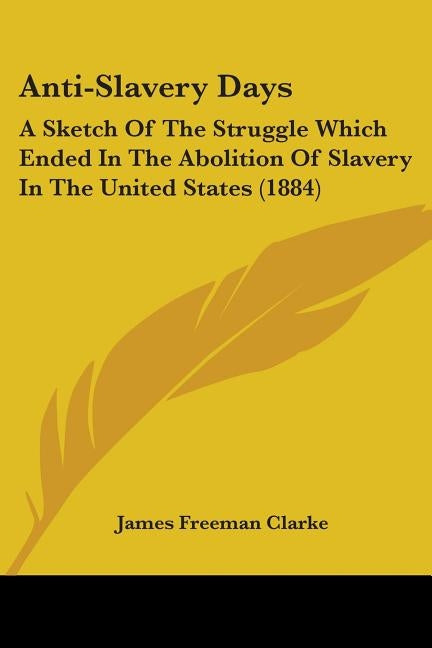 Anti-Slavery Days: A Sketch Of The Struggle Which Ended In The Abolition Of Slavery In The United States (1884) by Clarke, James Freeman