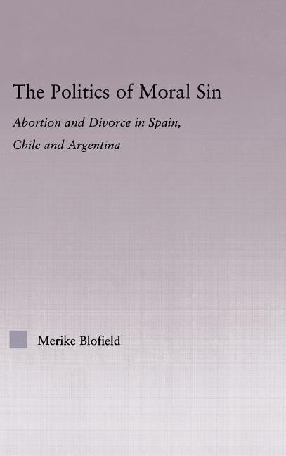 The Politics of Moral Sin: Abortion and Divorce in Spain, Chile and Argentina by Blofield, Merike