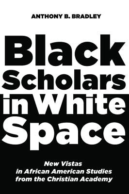 Black Scholars in White Space: New Vistas in African American Studies from the Christian Academy by Bradley, Anthony B.