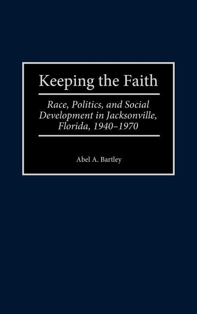 Keeping the Faith: Race, Politics, and Social Development in Jacksonville, Florida, 1940-1970 by Bartley, Abel a.