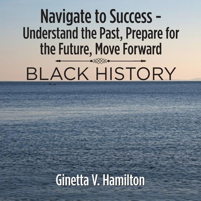 Navigate to Success - Understand the Past, Prepare for the Future, Move Forward: Black History by Hamilton, Ginetta V.