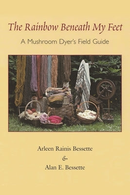 The Rainbow Beneath My Feet: A Mushroom Dyer's Field Guide by Bessette, Arleen