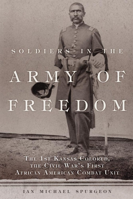 Soldiers in the Army of Freedom: The 1st Kansas Colored, the Civil War's First African American Combat Unit by Spurgeon, Ian Michael