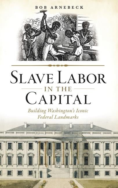 Slave Labor in the Capital: Building Washington's Iconic Federal Landmarks by Arnebeck, Bob