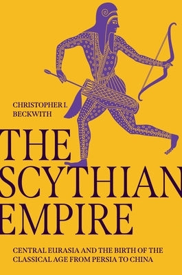 The Scythian Empire: Central Eurasia and the Birth of the Classical Age from Persia to China by Beckwith, Christopher I.