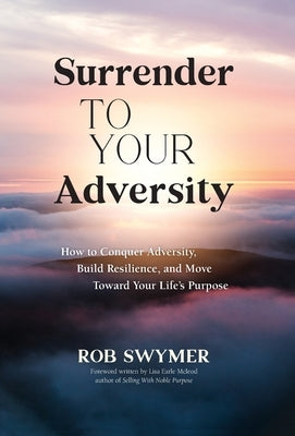 Surrender to Your Adversity: How to Conquer Adversity, Build Resilience, and Move Toward Your Life's Purpose by Swymer, Rob