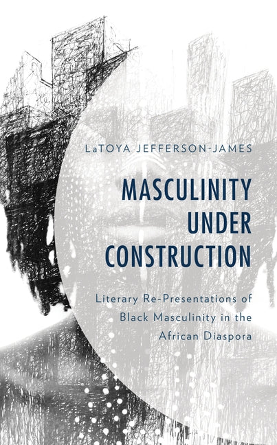 Masculinity Under Construction: Literary Re-Presentations of Black Masculinity in the African Diaspora by Jefferson-James, Latoya