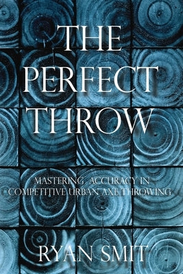 The Perfect Throw: Mastering Accuracy in Competitive Urban Axe Throwing by Smit, Ryan