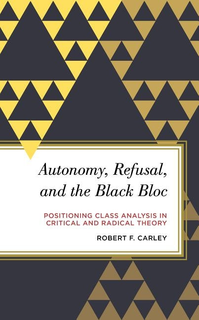 Autonomy, Refusal, and the Black Bloc: Positioning Class Analysis in Critical and Radical Theory by Carley, Robert F.