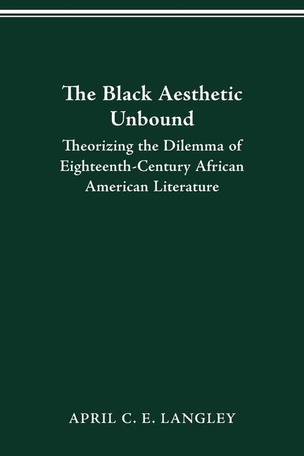 The Black Aesthetic Unbound: Theorizing the Dilemma of Eighteenth-Century African American Literature by Langley, April C. E.