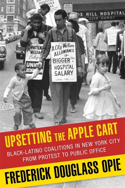 Upsetting the Apple Cart: Black-Latino Coalitions in New York City from Protest to Public Office by Opie, Frederick
