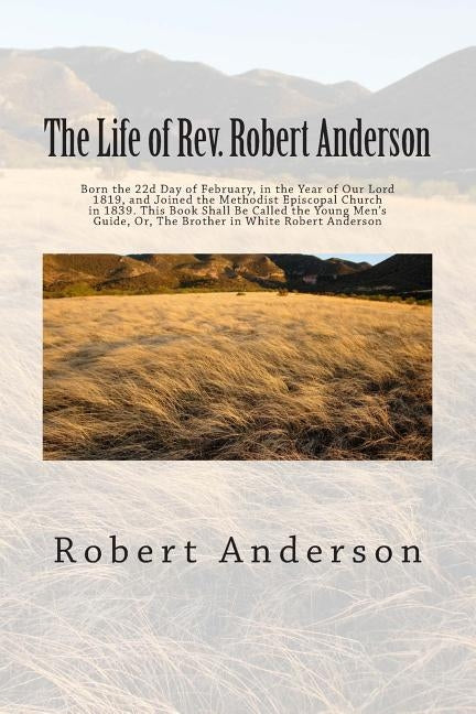 The Life of Rev. Robert Anderson: Born the 22d Day of February, in the Year of Our Lord 1819, and Joined the Methodist Episcopal Church in 1839. This by Anderson, Robert
