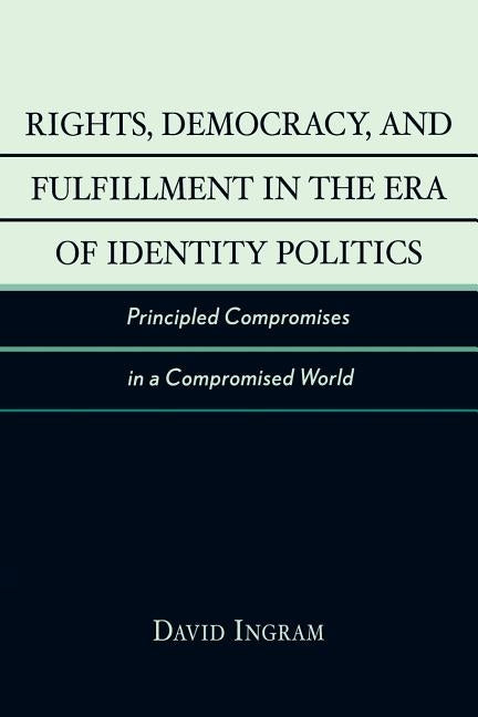 Rights, Democracy, and Fulfillment in the Era of Identity Politics: Principled Compromises in a Compromised World by Ingram, David