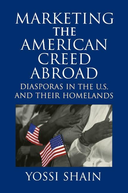 Marketing the American Creed Abroad: Diasporas in the U.S. and Their Homelands by Shain, Yossi