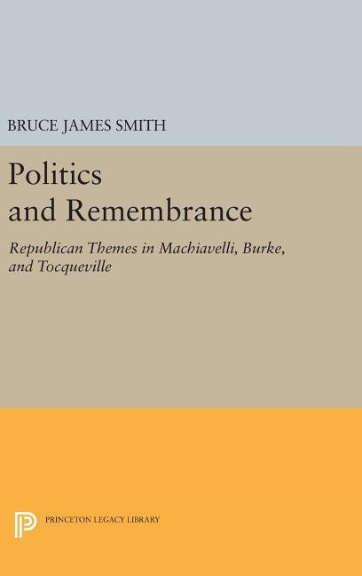 Politics and Remembrance: Republican Themes in Machiavelli, Burke, and Tocqueville by Smith, Bruce James