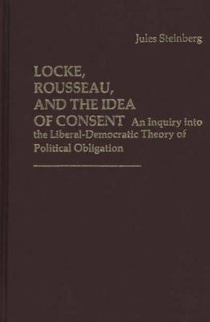 Locke, Rousseau, and the Idea of Consent: An Inquiry Into the Liberal-Democratic Theory of Political Obligation by Steinberg, Jules