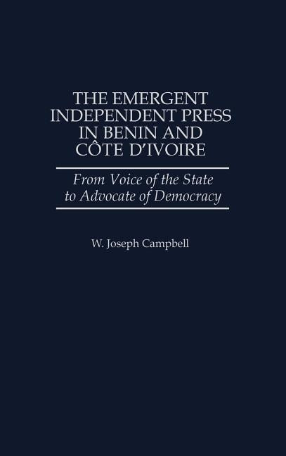 The Emergent Independent Press in Benin and Cote D'Ivoire: From Voice of the State to Advocate of Democracy by Campbell, W. Joseph