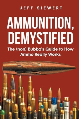 Ammunition, Demystified: The (non) Bubba's Guide to How Ammo Really Works by Siewert, Jeff