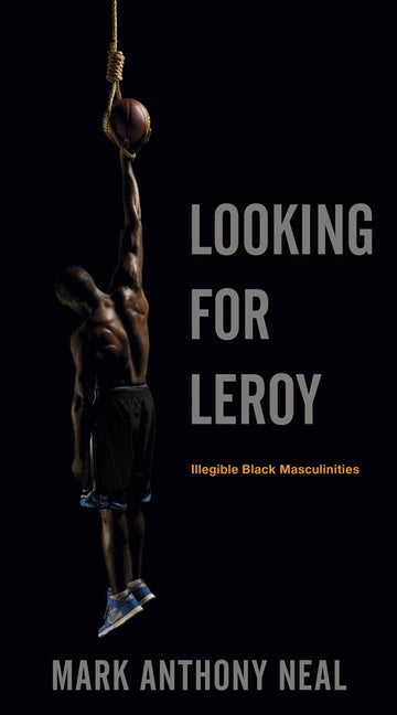 Looking for Leroy: Illegible Black Masculinities by Neal, Mark Anthony