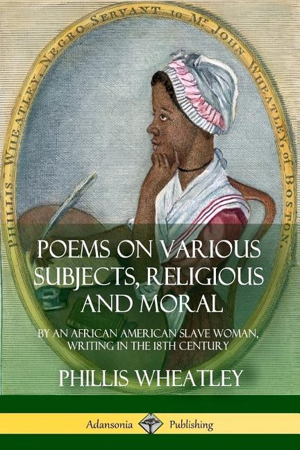 Poems on Various Subjects, Religious and Moral: By an African American Slave Woman, Writing in the 18th Century by Wheatley, Phillis
