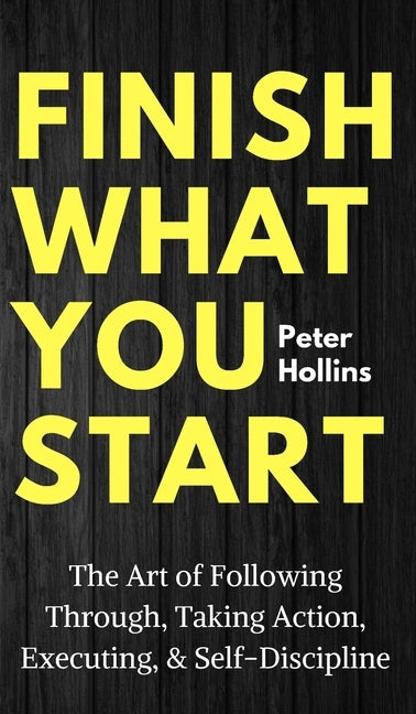 Finish What You Start: The Art of Following Through, Taking Action, Executing, & Self-Discipline by Hollins, Peter