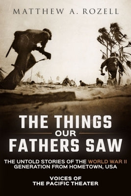 The Things Our Fathers Saw: Voices of the Pacific Theater: The Untold Stories of the World War II Generation from Hometown, USA by Rozell, Matthew