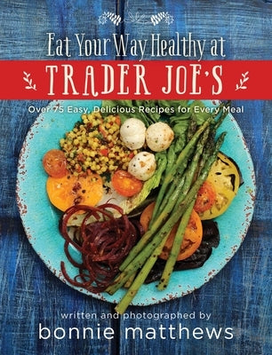 The Eat Your Way Healthy at Trader Joe's Cookbook: Over 75 Easy, Delicious Recipes for Every Meal by Matthews, Bonnie