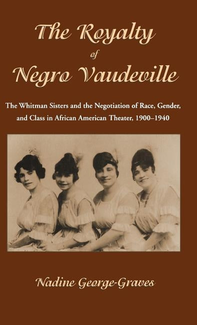 The Royalty of Negro Vaudeville: The Whitman Sisters and the Negotiation of Race, Gender and Class in African American Theater 1900-1940 by George-Graves, N.