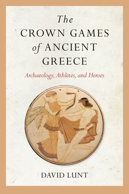 The Crown Games of Ancient Greece: Archaeology, Athletes, and Heroes by Lunt, David