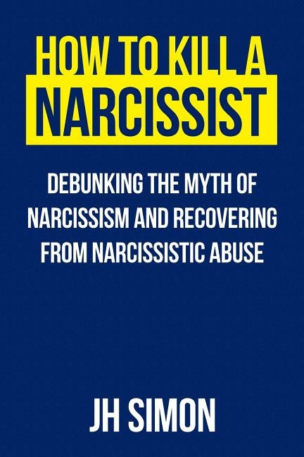 How To Kill A Narcissist: Debunking The Myth Of Narcissism And Recovering From Narcissistic Abuse by Simon, J. H.