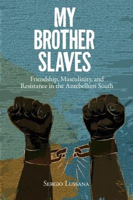 My Brother Slaves: Friendship, Masculinity, and Resistance in the Antebellum South by Lussana, Sergio A.