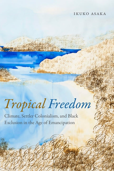 Tropical Freedom: Climate, Settler Colonialism, and Black Exclusion in the Age of Emancipation by Asaka, Ikuko