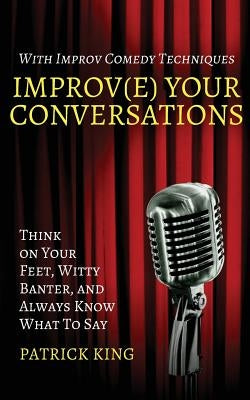 Improv(e) Your Conversations: Think on Your Feet, Witty Banter, and Always Know What To Say with Improv Comedy Techniques by King, Patrick