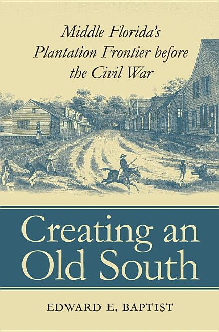 Creating an Old South: Middle Florida's Plantation Frontier before the Civil War by Baptist, Edward E.