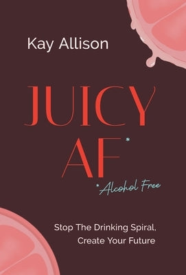 Juicy AF*: Stop the Drinking Spiral, Create Your Future by Allison, Kay