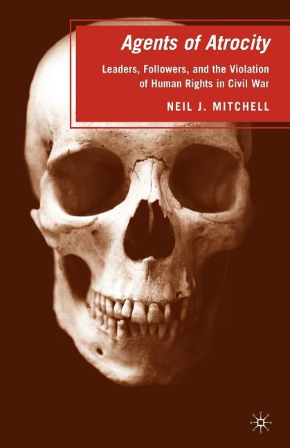 Agents of Atrocity: Leaders, Followers, and the Violation of Human Rights in Civil War by Mitchell, N.