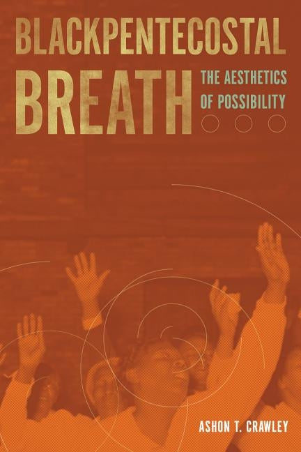 Blackpentecostal Breath: The Aesthetics of Possibility by Crawley, Ashon T.