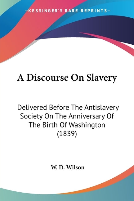 A Discourse On Slavery: Delivered Before The Antislavery Society On The Anniversary Of The Birth Of Washington (1839) by Wilson, W. D.
