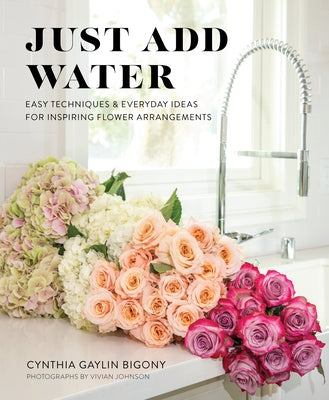 Just Add Water: Easy Techniques and Everyday Ideas for Inspiring Flower Arrangements by Bigony, Cynthia Gaylin