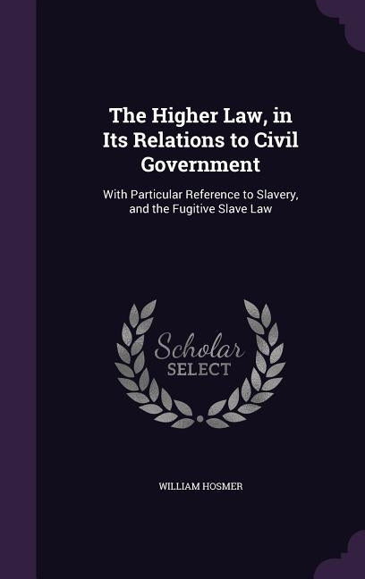 The Higher Law, in Its Relations to Civil Government: With Particular Reference to Slavery, and the Fugitive Slave Law by Hosmer, William