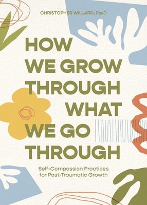 How We Grow Through What We Go Through: Self-Compassion Practices for Post-Traumatic Growth by Willard, Christopher