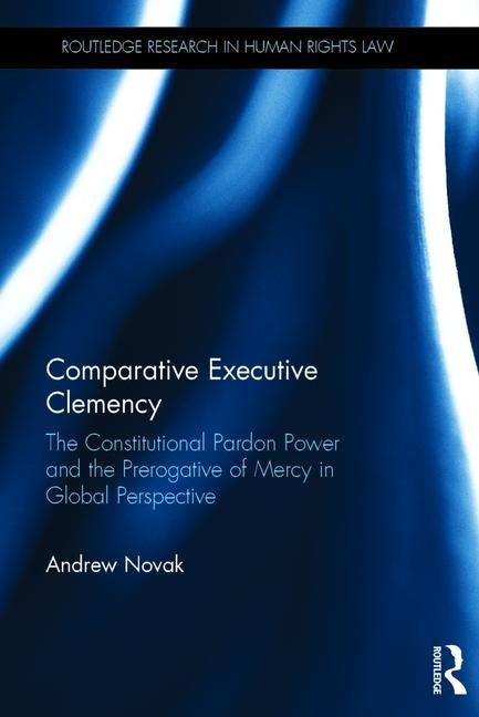 Comparative Executive Clemency: The Constitutional Pardon Power and the Prerogative of Mercy in Global Perspective by Novak, Andrew