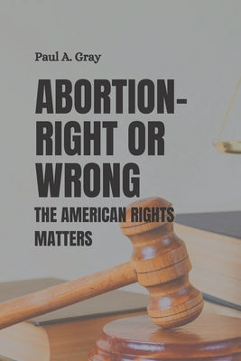 Abortion- Right or Wrong: The American rights matters by A. Gray, Paul