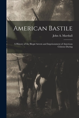 American Bastile: A History of the Illegal Arrests and Imprisonment of American Citizens During by Marshall, John a.