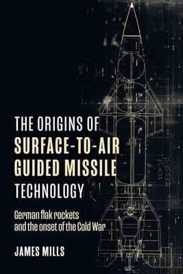 The Origins of Surface-To-Air Guided Missile Technology: German Flak Rockets and the Onset of the Cold War by Mills, James