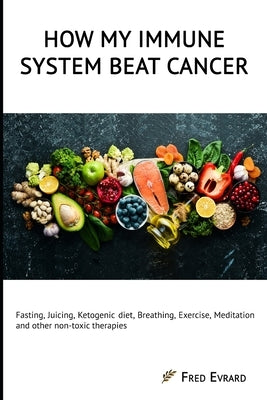 How my Immune System beat cancer: Fasting, Juicing, Ketogenic diet, Breathing, Exercise, Meditation and other non-toxic therapies by Evrard, Fred