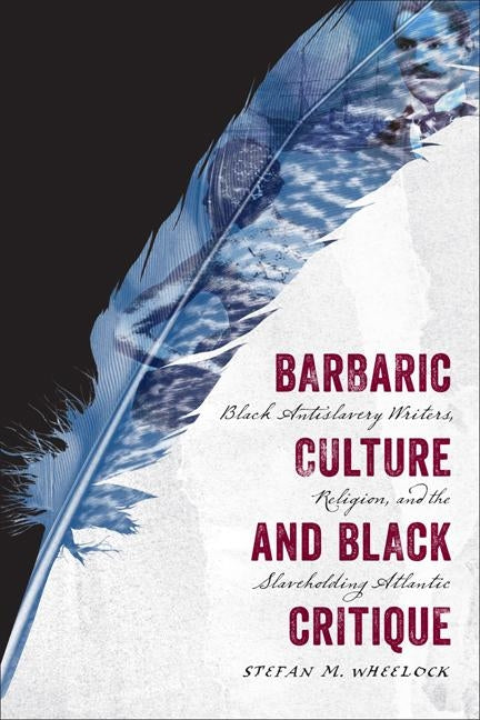 Barbaric Culture and Black Critique: Black Antislavery Writers, Religion, and the Slaveholding Atlantic by Wheelock, Stefan M.