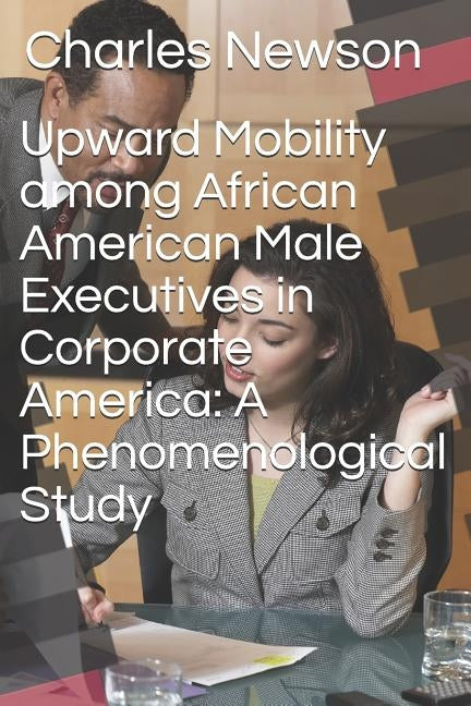 Upward Mobility Among African American Male Executives in Corporate America: A Phenomenological Study by Newson, Charles D.